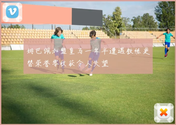 姆巴佩加盟皇马一年半遭遇教练更替荣誉零收获令人失望