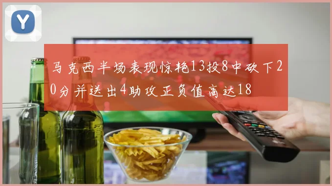 马克西半场表现惊艳13投8中砍下20分并送出4助攻正负值高达18