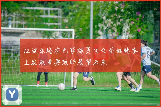 拉波尔塔在巴萨球员协会圣诞晚宴上发表重要致辞展望未来