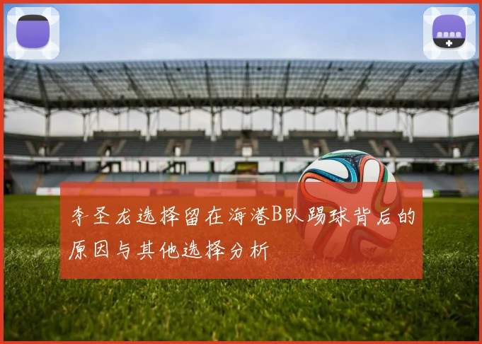 李圣龙选择留在海港B队踢球背后的原因与其他选择分析