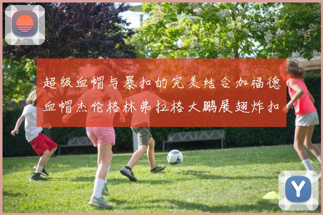 超级血帽与暴扣的完美结合加福德血帽杰伦格林弗拉格大鹏展翅炸扣精彩瞬间
