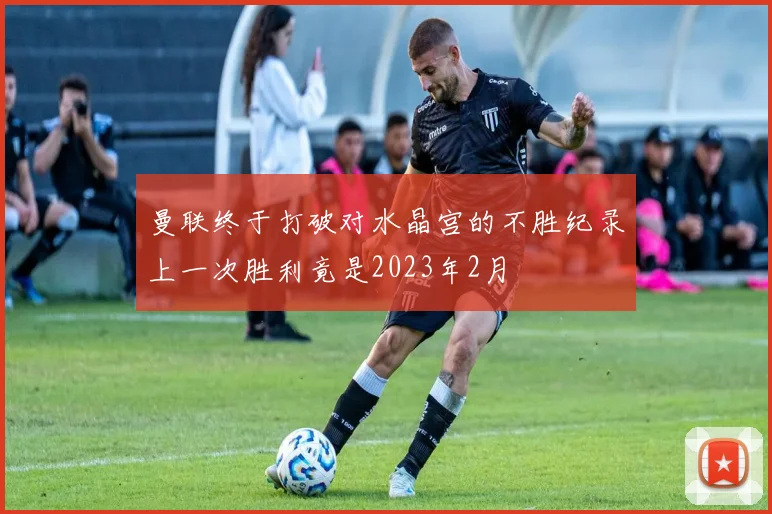 曼联终于打破对水晶宫的不胜纪录上一次胜利竟是2023年2月