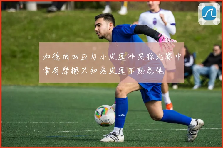 加德纳回应与小皮蓬冲突称比赛中常有摩擦只知老皮蓬不熟悉他