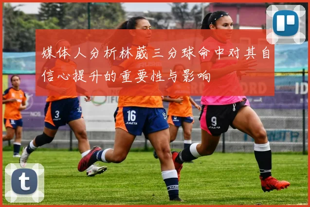 媒体人分析林葳三分球命中对其自信心提升的重要性与影响