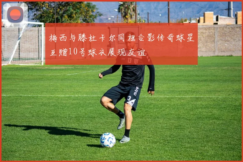 梅西与滕杜卡尔同框合影传奇球星互赠10号球衣展现友谊