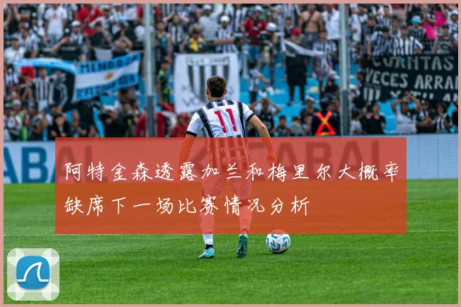 阿特金森透露加兰和梅里尔大概率缺席下一场比赛情况分析