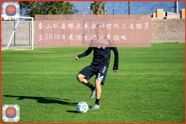 泰山队着眼未来成功续约三名球员至2030年展现长远发展战略