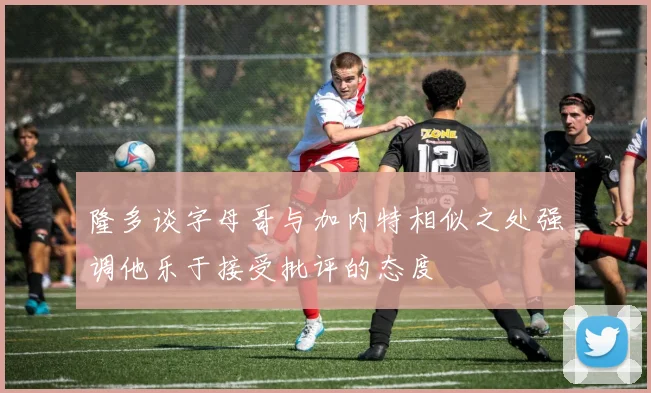 隆多谈字母哥与加内特相似之处强调他乐于接受批评的态度