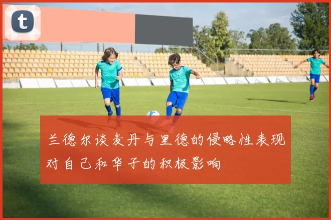 兰德尔谈麦丹与里德的侵略性表现对自己和华子的积极影响