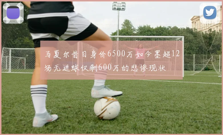 马夏尔昔日身价6500万如今墨超12场无进球仅剩600万的悲惨现状