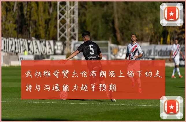 武切维奇赞杰伦布朗场上场下的支持与沟通能力超乎预期