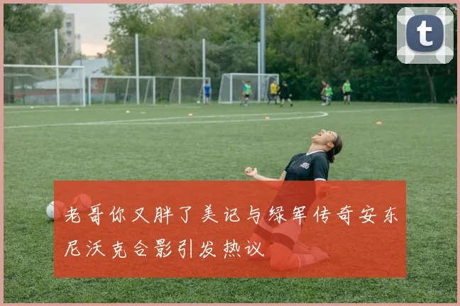 老哥你又胖了美记与绿军传奇安东尼沃克合影引发热议