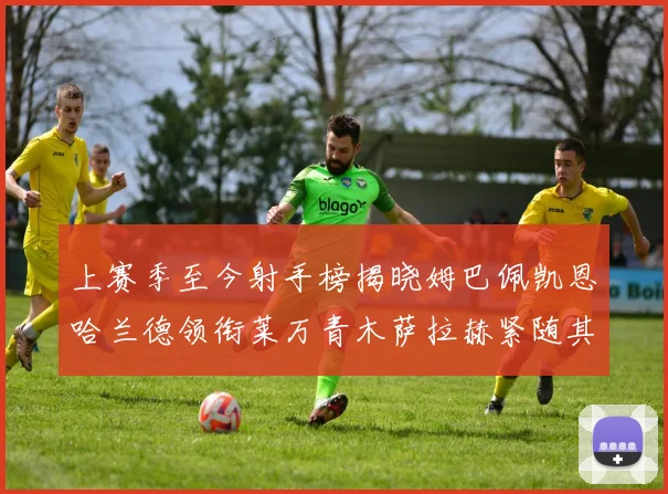 上赛季至今射手榜揭晓姆巴佩凯恩哈兰德领衔莱万青木萨拉赫紧随其后