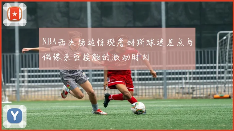 NBA西决场边惊现詹姆斯球迷差点与偶像亲密接触的激动时刻