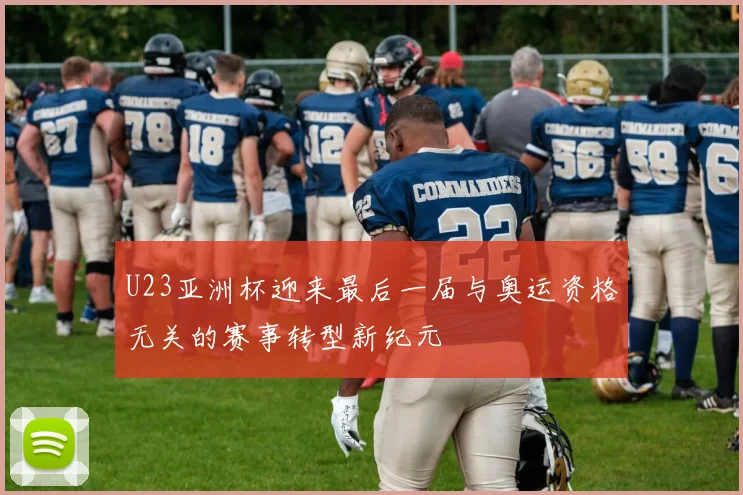 U23亚洲杯迎来最后一届与奥运资格无关的赛事转型新纪元