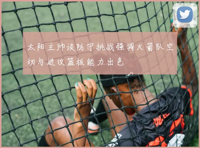 太阳主帅谈防守挑战强调火箭队空切与进攻篮板能力出色