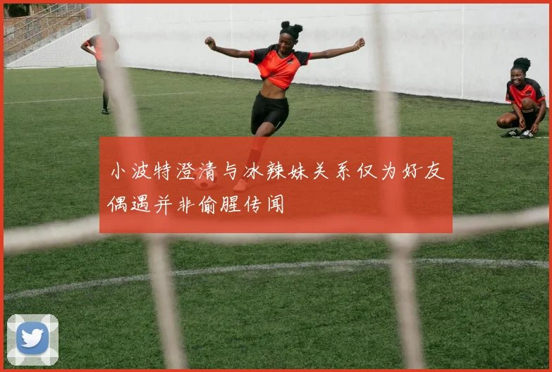 小波特澄清与冰辣妹关系仅为好友偶遇并非偷腥传闻
