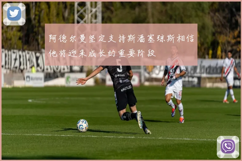 阿德尔曼坚定支持斯潘塞琼斯相信他将迎来成长的重要阶段