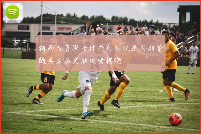 梅西与普斯卡什并列助攻王贝利紧随其后历史助攻榜揭晓