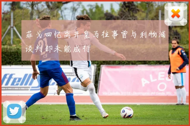 菲戈回忆离开皇马往事曾与利物浦谈判却未能成行