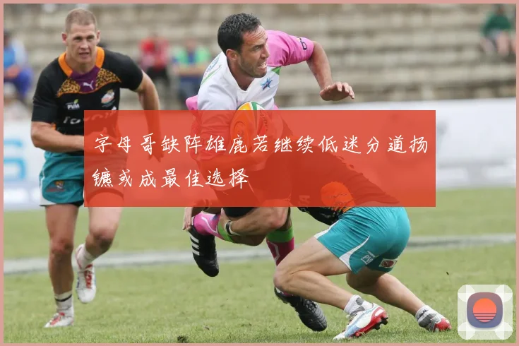 字母哥缺阵雄鹿若继续低迷分道扬镳或成最佳选择