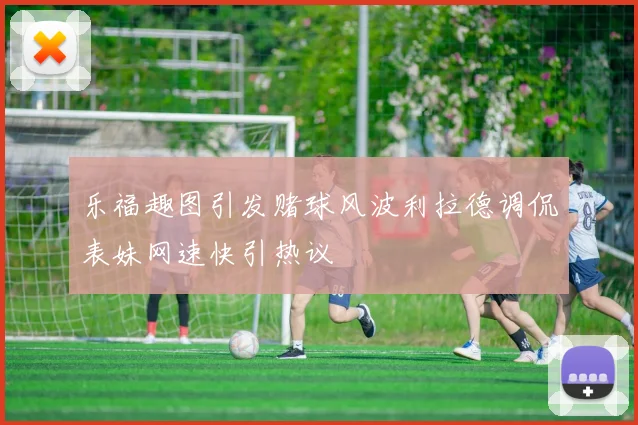 乐福趣图引发赌球风波利拉德调侃表妹网速快引热议