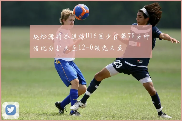 赵松源再添进球U16国少在第78分钟将比分扩大至12-0领先文莱