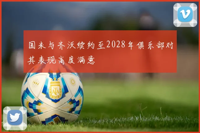 国米与齐沃续约至2028年俱乐部对其表现高度满意
