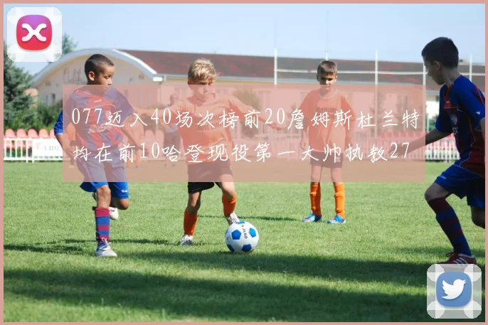 077迈入40场次榜前20詹姆斯杜兰特均在前10哈登现役第一大帅执教271场次