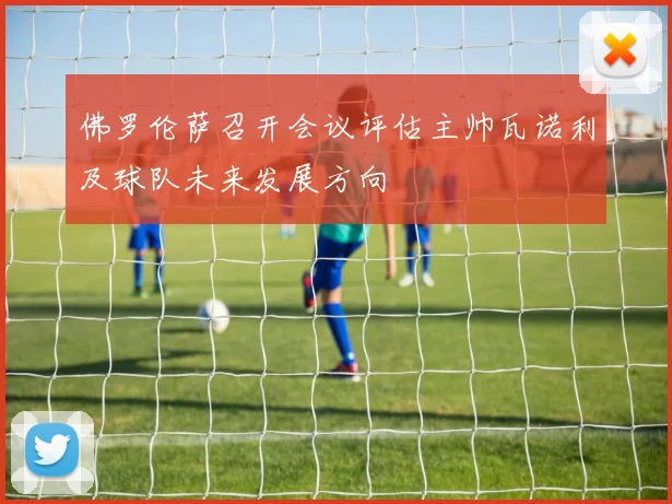 佛罗伦萨召开会议评估主帅瓦诺利及球队未来发展方向