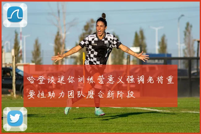 哈登谈迷你训练营意义强调老将重要性助力团队磨合新阶段