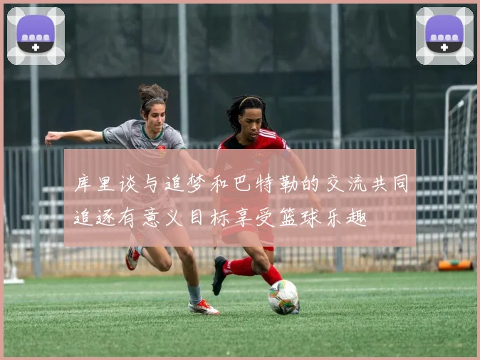 库里谈与追梦和巴特勒的交流共同追逐有意义目标享受篮球乐趣