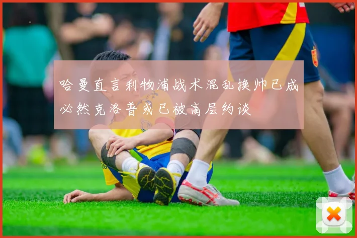哈曼直言利物浦战术混乱换帅已成必然克洛普或已被高层约谈