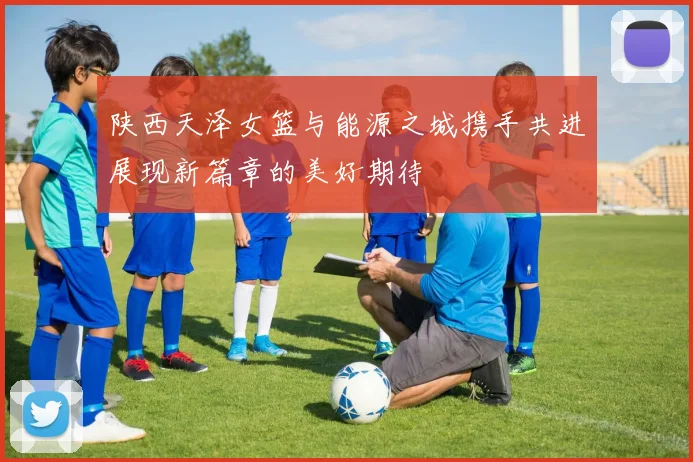 陕西天泽女篮与能源之城携手共进展现新篇章的美好期待